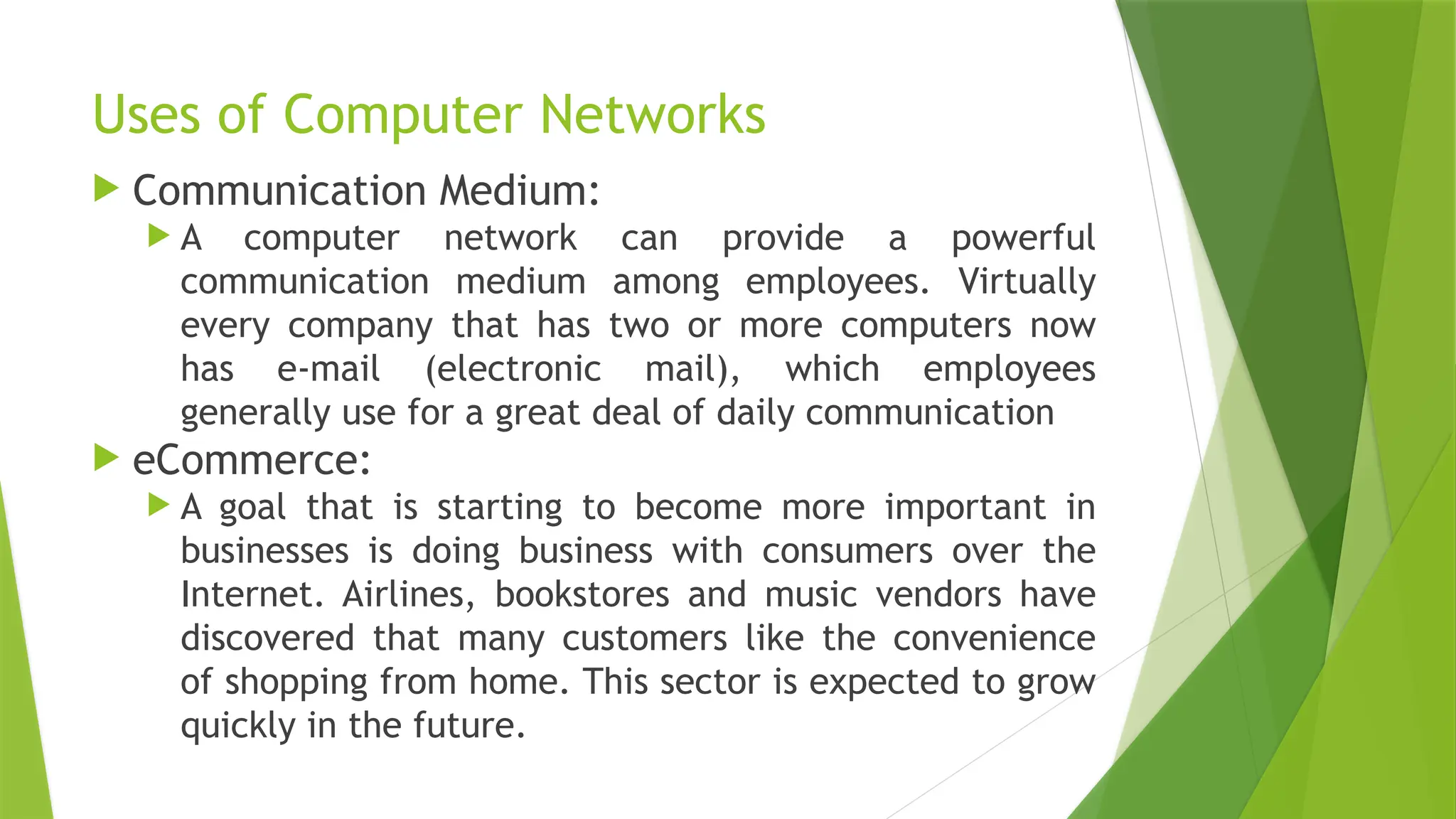 Uses of Computer Networks
 Communication Medium:
 A computer network can provide a powerful
communication medium among employees. Virtually
every company that has two or more computers now
has e-mail (electronic mail), which employees
generally use for a great deal of daily communication
 eCommerce:
 A goal that is starting to become more important in
businesses is doing business with consumers over the
Internet. Airlines, bookstores and music vendors have
discovered that many customers like the convenience
of shopping from home. This sector is expected to grow
quickly in the future.
 