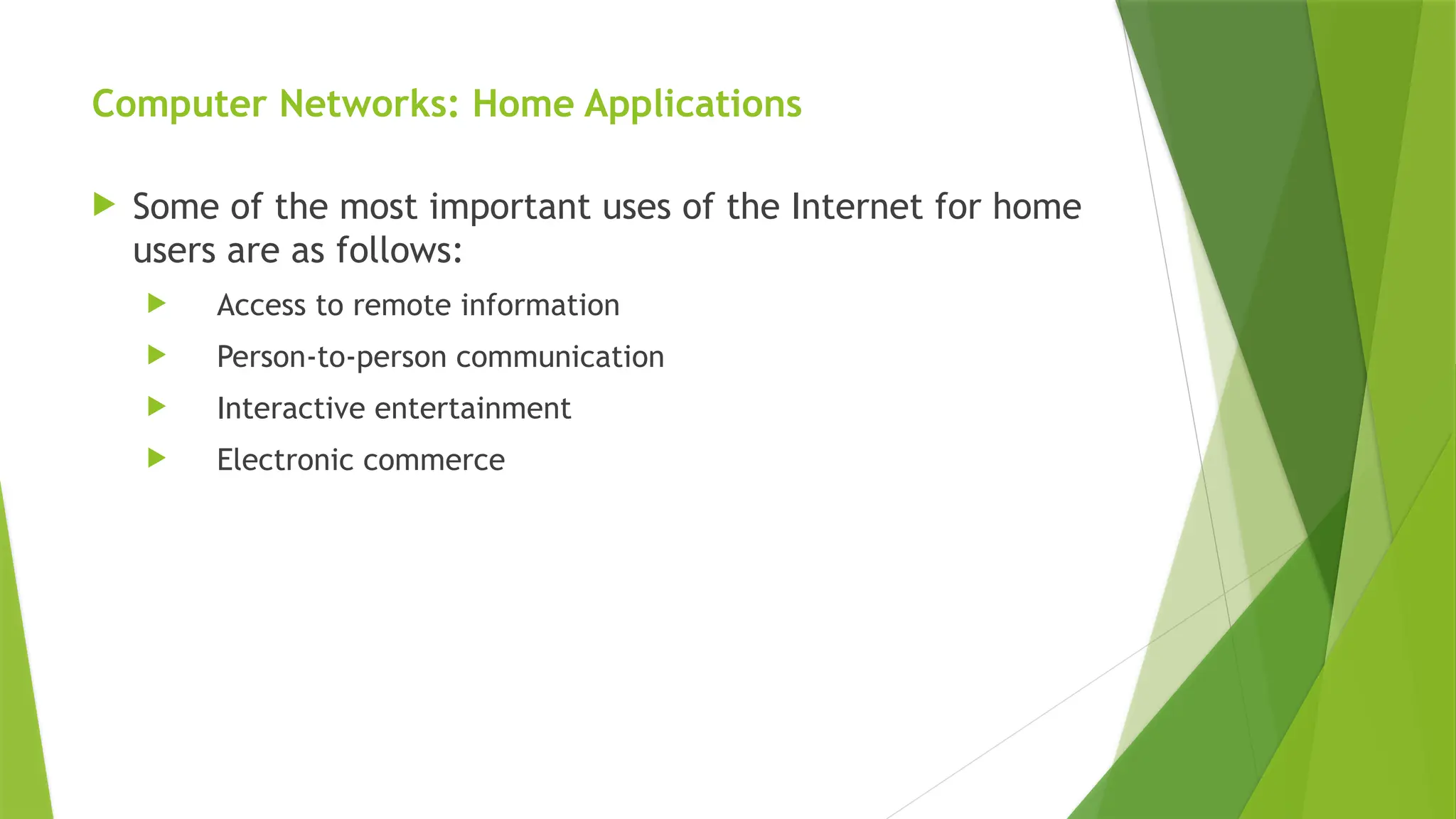 Computer Networks: Home Applications
 Some of the most important uses of the Internet for home
users are as follows:
 Access to remote information
 Person-to-person communication
 Interactive entertainment
 Electronic commerce
 