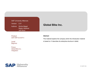 Global Bike Inc. Abstract This material explains the company which the introduction material is based on. It describes its enterprise structure in detail. SAP University Alliances Version  2.01 Authors  Simha Magal Stefan Weidner Jeff Word Product SAP ERP 6.0 EhP 4 Level Beginner Focus Global Bike Inc. Integration 