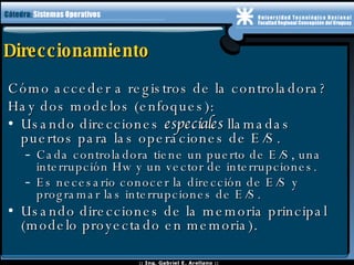 Direccionamiento Cómo acceder a registros de la controladora? Hay dos modelos (enfoques): Usando direcciones  especiales  llamadas puertos para las operaciones de E/S. Cada controladora tiene un puerto de E/S, una interrupción Hw y un vector de interrupciones. Es necesario conocer la dirección de E/S y programar las interrupciones de E/S.  Usando direcciones de la memoria principal (modelo proyectado en memoria). 