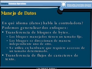Manejo de Datos En qué idioma (datos) habla la controladora? Podemos generalizar dos enfoques: Transferencia de bloques de bytes. Los bloques manejados tienen un tamaño fijo. Los bloques se direccionan de manera independiente uno de otro. Se utiliza en hardware que requiere accesos de un tamaño determinado.  Transferencia de flujos de caracteres de texto. 