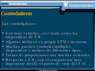 Controladoras Las controladoras: Son muy variadas, casi tanto como los dispositivos de E/S. Algunas incluyen su propia CPU y memoria. Muchas pueden controlar múltiples dispositivos e incluso de diferentes tipos. Tratan de proporcionar una interfaz estándar. Respecto a E/S, son el componente más importante desde el punto de vista del S.O.  
