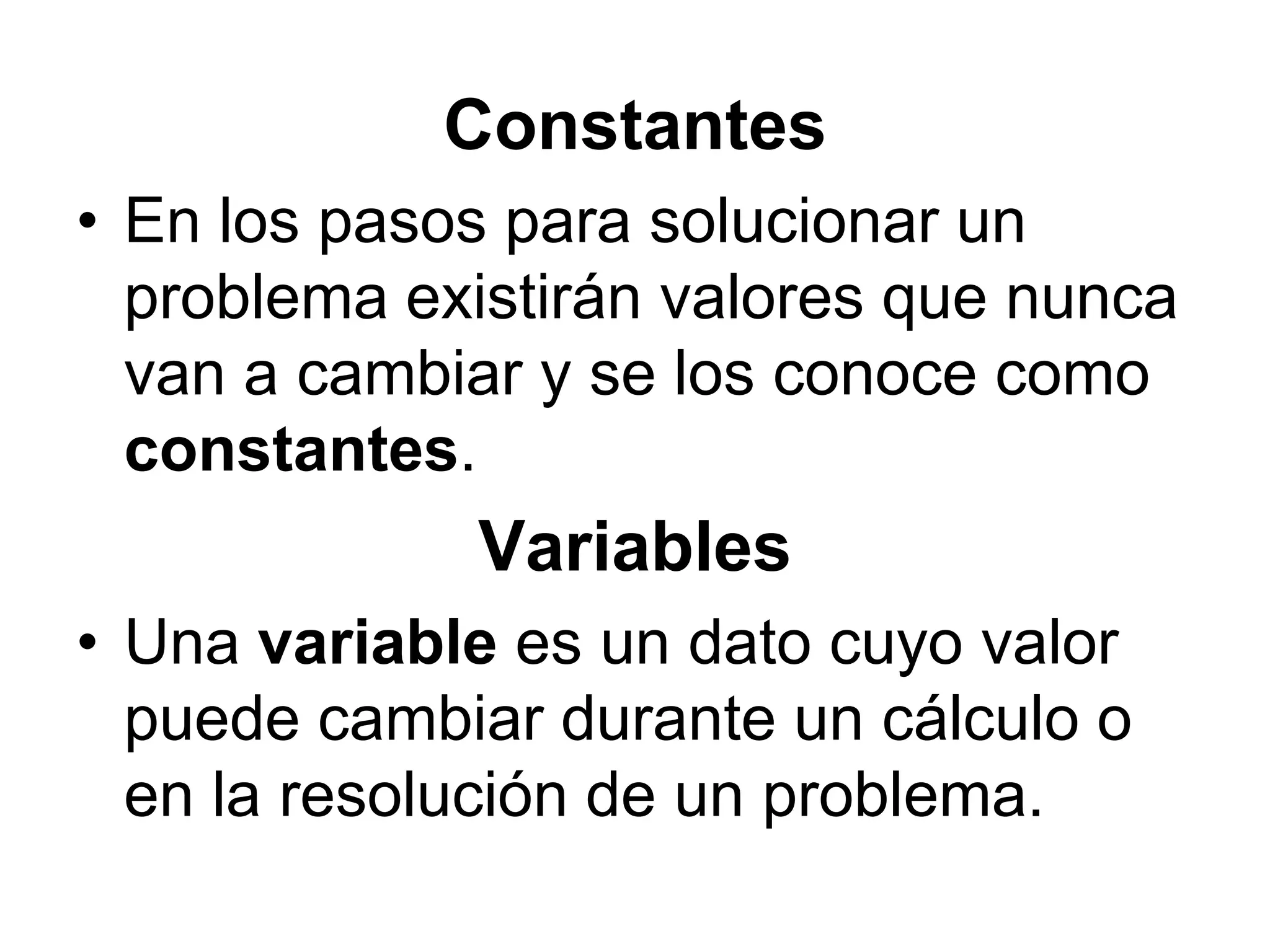 ConstantesEn los pasos para solucionar un problema existirán valores que nunca van a cambiar y se los conoce como constantes. VariablesUna variable es un dato cuyo valor puede cambiar durante un cálculo o en la resolución de un problema. 