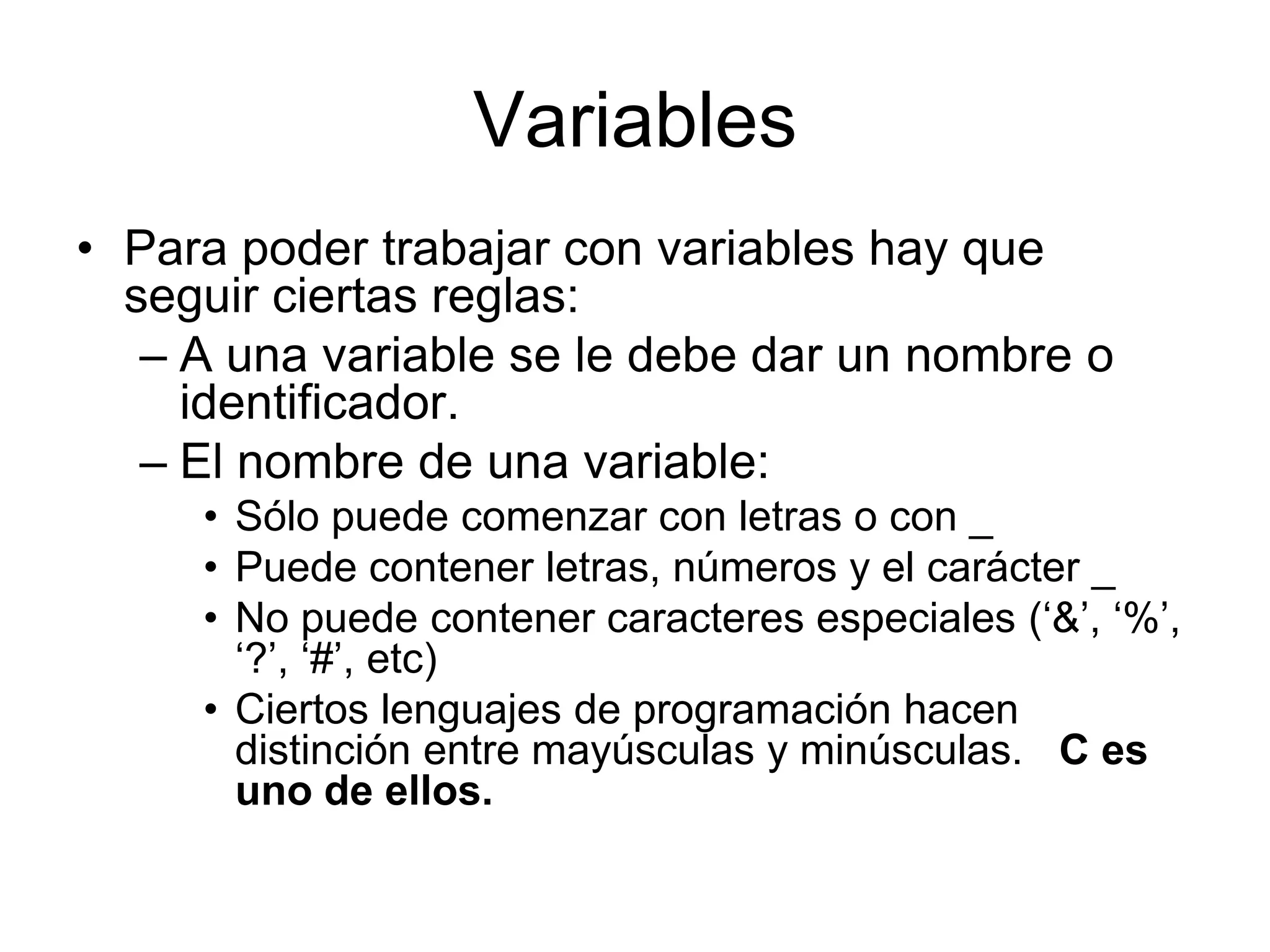 VariablesPara poder trabajar con variables hay que seguir ciertas reglas:A una variable se le debe dar un nombre o identificador.El nombre de una variable:Sólo puede comenzar con letras o con _Puede contener letras, números y el carácter _ No puede contener caracteres especiales (‘&’, ‘%’, ‘?’, ‘#’, etc)Ciertos lenguajes de programación hacen distinción entre mayúsculas y minúsculas.   C es uno de ellos.