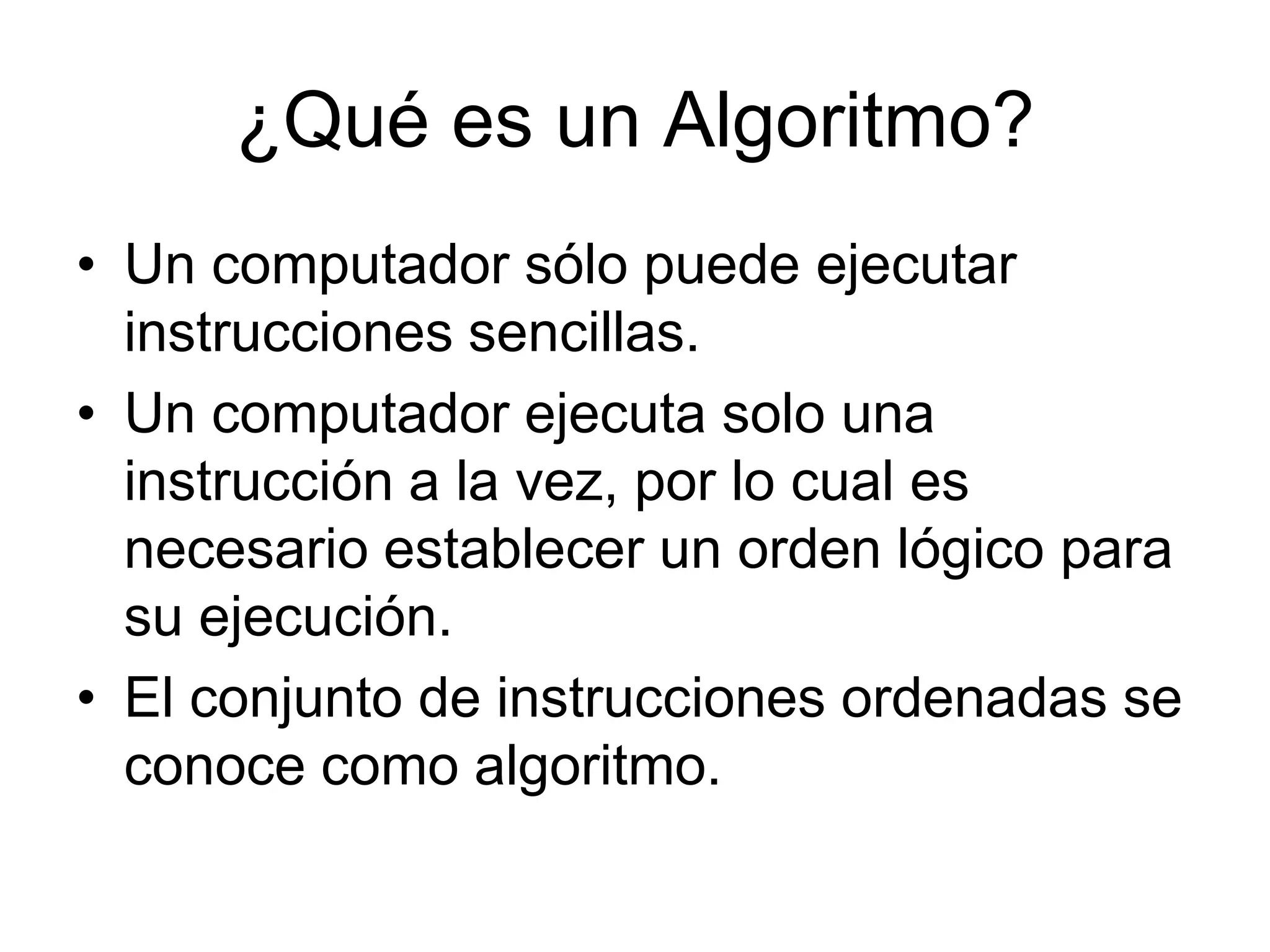 ¿Qué es un Algoritmo?Un computador sólo puede ejecutar instrucciones sencillas. Un computador ejecuta solo una instrucción a la vez, por lo cual es necesario establecer un orden lógico para su ejecución.El conjunto de instrucciones ordenadas se conoce como algoritmo.