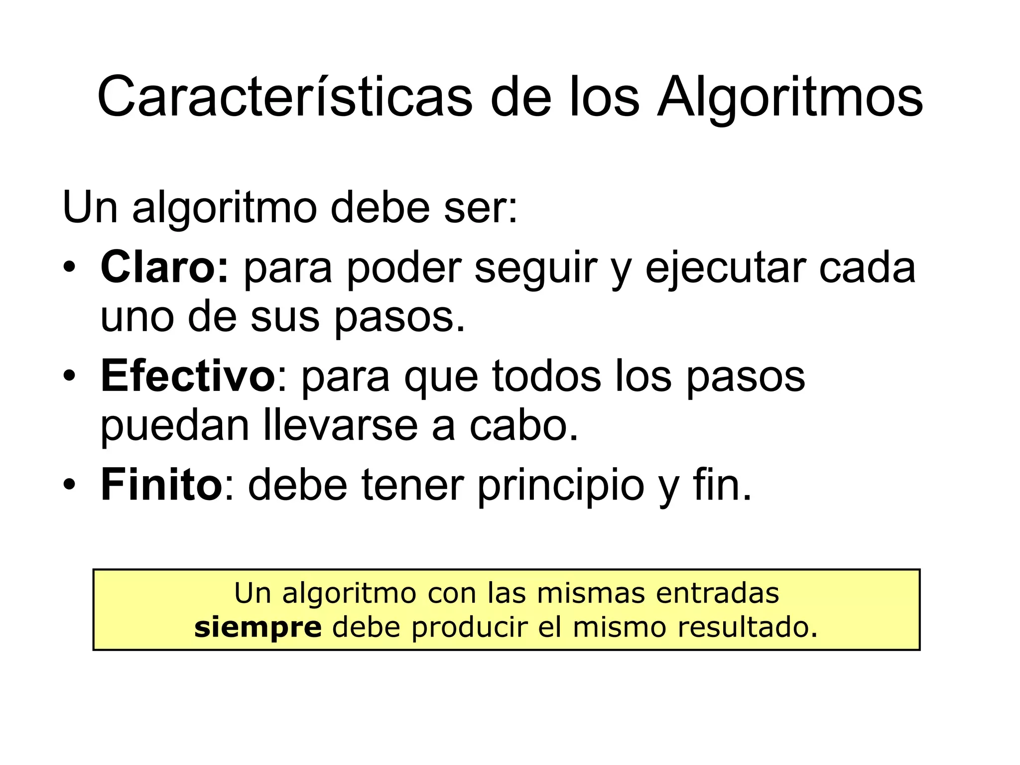 Características de los AlgoritmosUn algoritmo debe ser:Claro: para poder seguir y ejecutar cada uno de sus pasos.Efectivo: para que todos los pasos puedan llevarse a cabo.Finito: debe tener principio y fin.Un algoritmo con las mismas entradas siempre debe producir el mismo resultado.