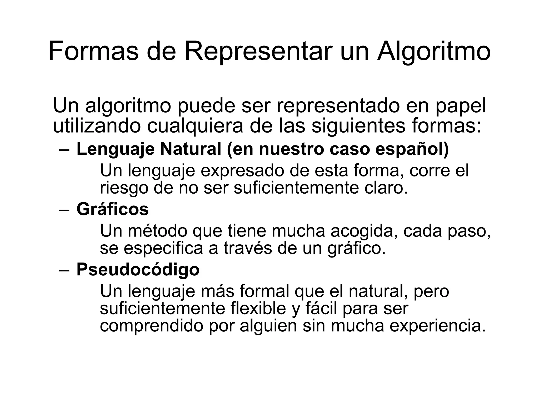 Formas de Representar un Algoritmo	Un algoritmo puede ser representado en papel utilizando cualquiera de las siguientes formas:Lenguaje Natural (en nuestro caso español)	Un lenguaje expresado de esta forma, corre el riesgo de no ser suficientemente claro.Gráficos	Un método que tiene mucha acogida, cada paso, se especifica a través de un gráfico.Pseudocódigo	Un lenguaje más formal que el natural, pero suficientemente flexible y fácil para ser comprendido por alguien sin mucha experiencia.