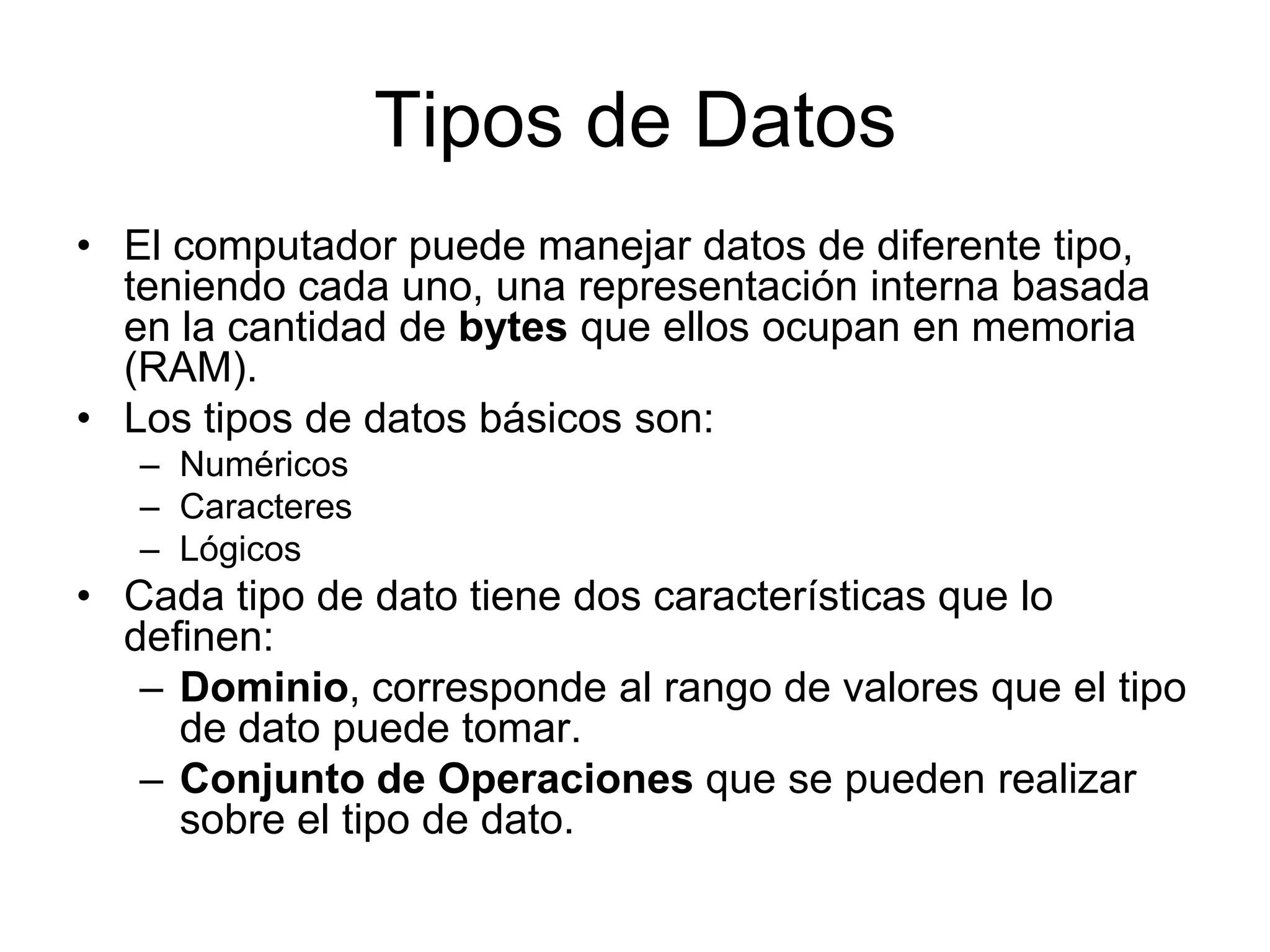 Tipos de DatosEl computador puede manejar datos de diferente tipo, teniendo cada uno, una representación interna basada en la cantidad de bytes que ellos ocupan en memoria (RAM).Los tipos de datos básicos son:NuméricosCaracteres LógicosCada tipo de dato tiene dos características que lo definen:Dominio, corresponde al rango de valores que el tipo de dato puede tomar.Conjunto de Operaciones que se pueden realizar sobre el tipo de dato.