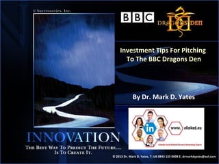 Investment Tips For Pitching
       To The BBC Dragons Den




             By Dr. Mark D. Yates




© 2013 Dr. Mark D. Yates. T: UK 0843 155 0008 E: drmarkdyates@aol.com
                                                                    1
 
