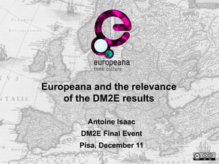 Europeana and the relevance 
of the DM2E results 
Antoine Isaac 
DM2E Final Event 
Pisa, December 11 
 