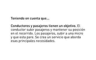 Teniendo en cuenta que...
Conductores y pasajeros tienen un objetivo. El
conductor subir pasajeros y mantener su posición
en el recorrido. Los pasajeros, subir a una micro
y que esta pare. Se crea un servicio que aborda
esas principales necesidades.
 