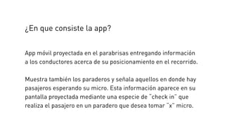 App móvil proyectada en el parabrisas entregando información
a los conductores acerca de su posicionamiento en el recorrido.
Muestra también los paraderos y señala aquellos en donde hay
pasajeros esperando su micro. Esta información aparece en su
pantalla proyectada mediante una especie de “check in” que
realiza el pasajero en un paradero que desea tomar “x” micro.
¿En que consiste la app?
 