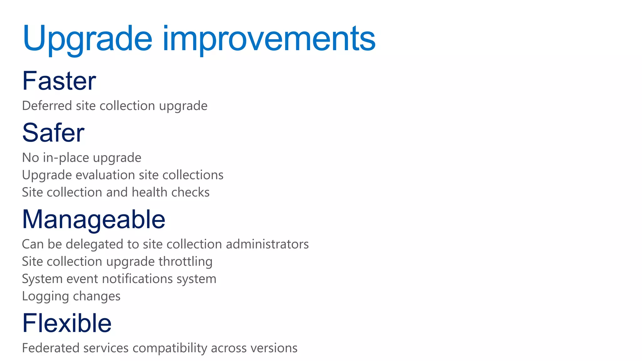 Upgrade improvements
Faster
Deferred site collection upgrade

Safer
No in-place upgrade
Upgrade evaluation site collections
Site collection and health checks

Manageable
Can be delegated to site collection administrators
Site collection upgrade throttling
System event notifications system
Logging changes

Flexible
Federated services compatibility across versions
 