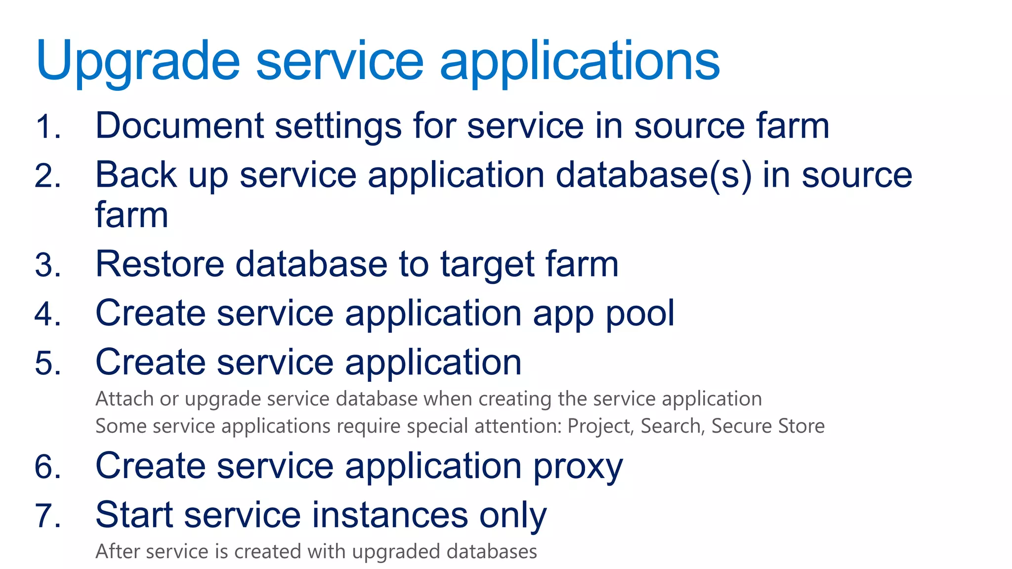 Upgrade service applications
1. Document settings for service in source farm
2. Back up service application database(s) in source
   farm
3. Restore database to target farm
4. Create service application app pool
5. Create service application
   Attach or upgrade service database when creating the service application
   Some service applications require special attention: Project, Search, Secure Store

6. Create service application proxy
7. Start service instances only
   After service is created with upgraded databases
 