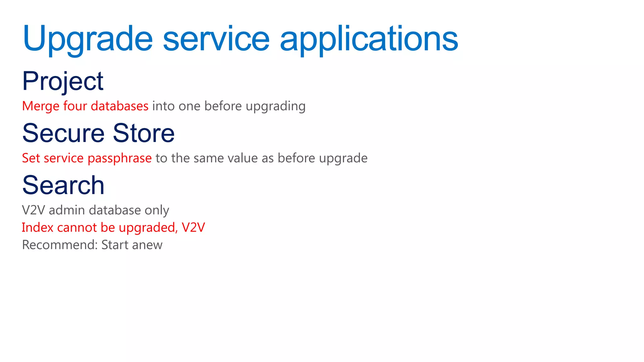 Upgrade service applications
Project
Merge four databases into one before upgrading

Secure Store
Set service passphrase to the same value as before upgrade

Search
V2V admin database only
Index cannot be upgraded, V2V
Recommend: Start anew
 