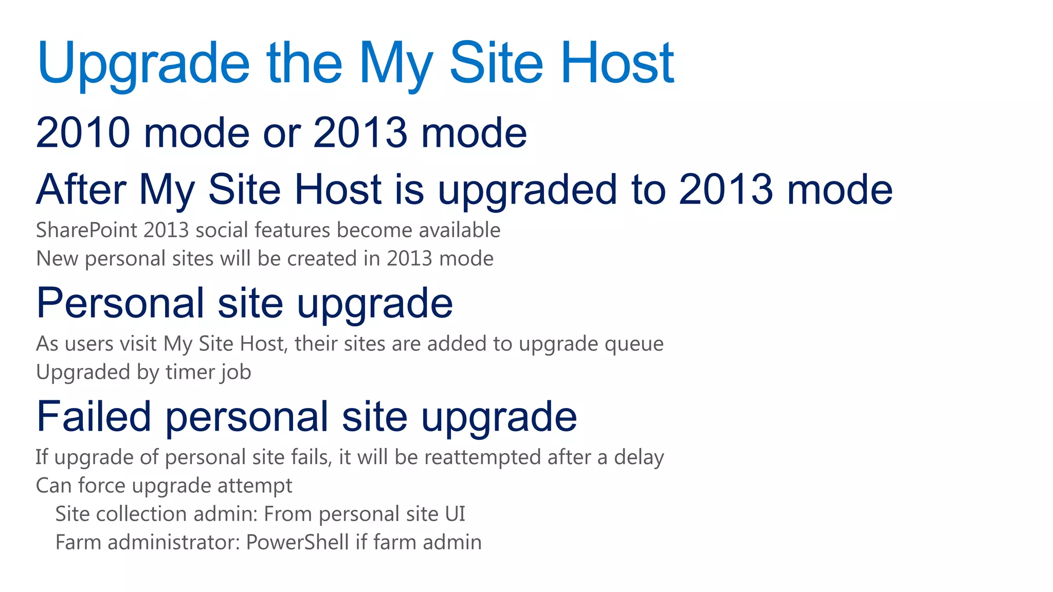 Upgrade the My Site Host
2010 mode or 2013 mode
After My Site Host is upgraded to 2013 mode
SharePoint 2013 social features become available
New personal sites will be created in 2013 mode

Personal site upgrade
As users visit My Site Host, their sites are added to upgrade queue
Upgraded by timer job

Failed personal site upgrade
If upgrade of personal site fails, it will be reattempted after a delay
Can force upgrade attempt
   Site collection admin: From personal site UI
   Farm administrator: PowerShell if farm admin
 