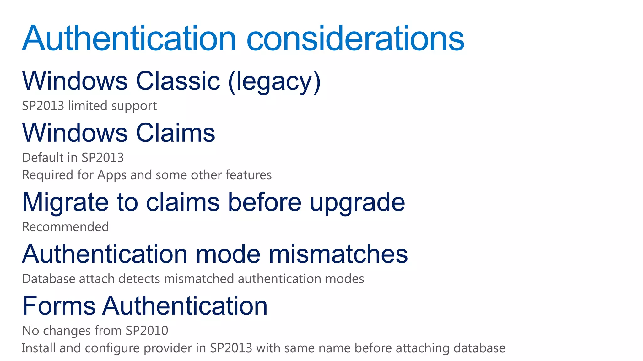 Authentication considerations
Windows Classic (legacy)
SP2013 limited support

Windows Claims
Default in SP2013
Required for Apps and some other features

Migrate to claims before upgrade
Recommended

Authentication mode mismatches
Database attach detects mismatched authentication modes

Forms Authentication
No changes from SP2010
Install and configure provider in SP2013 with same name before attaching database
 