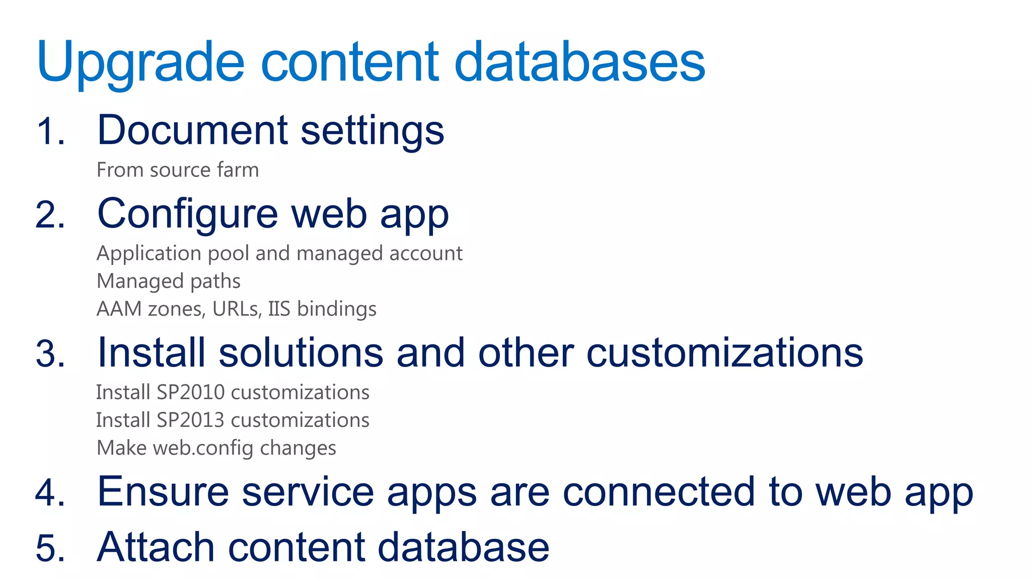 Upgrade content databases
1. Document settings
   From source farm

2. Configure web app
   Application pool and managed account
   Managed paths
   AAM zones, URLs, IIS bindings

3. Install solutions and other customizations
   Install SP2010 customizations
   Install SP2013 customizations
   Make web.config changes

4. Ensure service apps are connected to web app
5. Attach content database
 