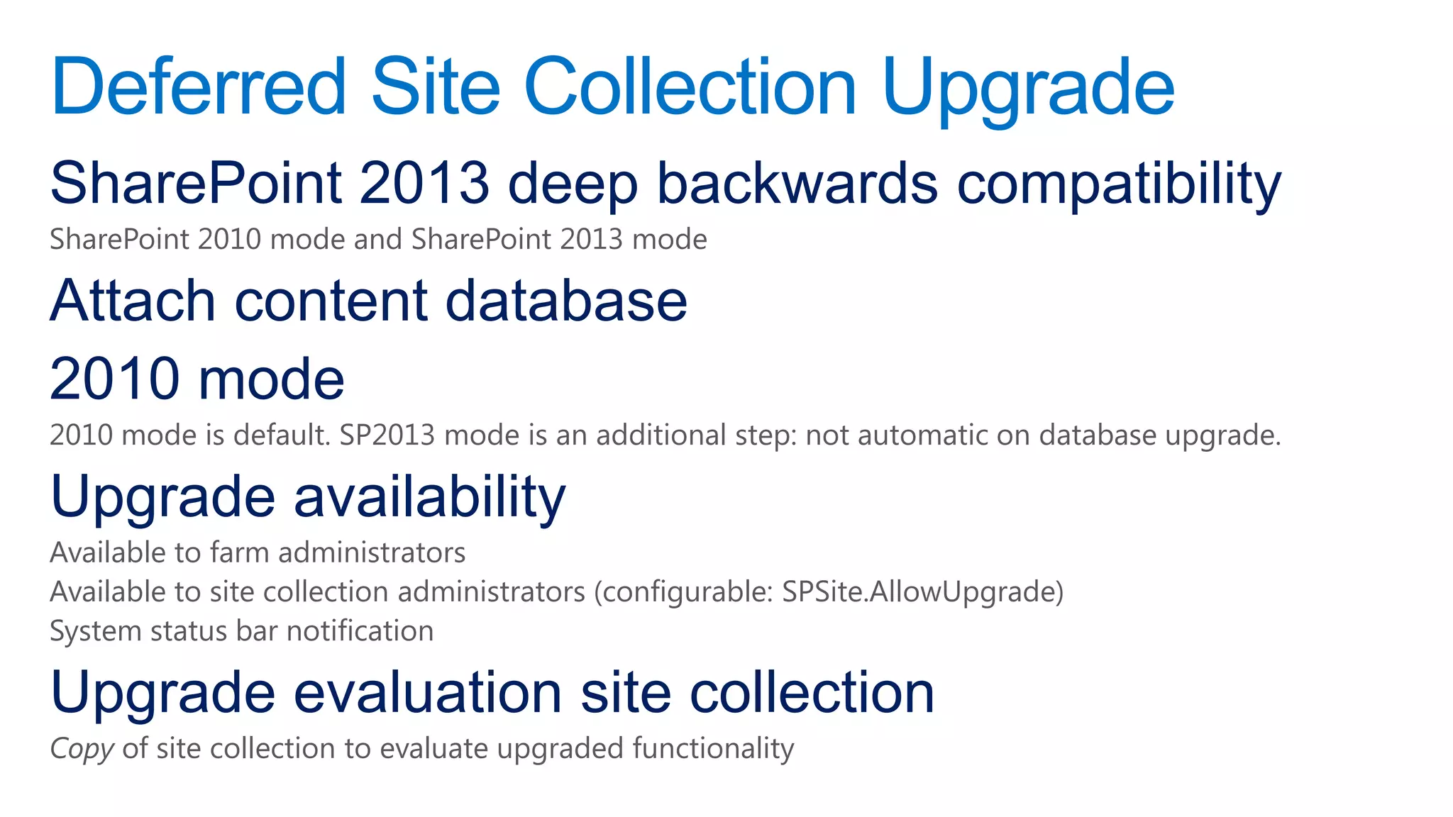 Deferred Site Collection Upgrade
SharePoint 2013 deep backwards compatibility
SharePoint 2010 mode and SharePoint 2013 mode

Attach content database
2010 mode
2010 mode is default. SP2013 mode is an additional step: not automatic on database upgrade.

Upgrade availability
Available to farm administrators
Available to site collection administrators (configurable: SPSite.AllowUpgrade)
System status bar notification

Upgrade evaluation site collection
Copy of site collection to evaluate upgraded functionality
 