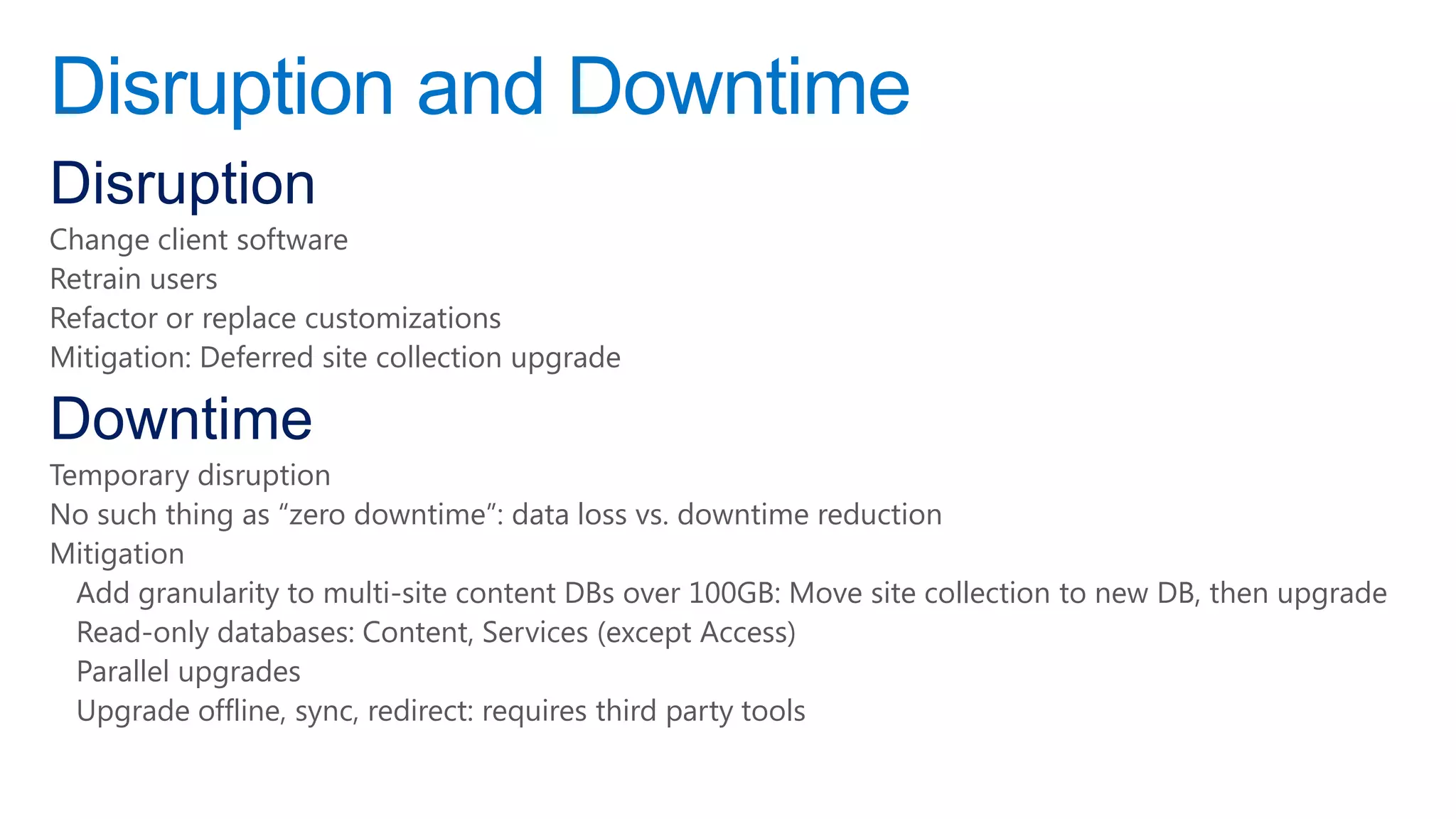 Disruption and Downtime
Disruption
Change client software
Retrain users
Refactor or replace customizations
Mitigation: Deferred site collection upgrade

Downtime
Temporary disruption
No such thing as ―zero downtime‖: data loss vs. downtime reduction
Mitigation
  Add granularity to multi-site content DBs over 100GB: Move site collection to new DB, then upgrade
  Read-only databases: Content, Services (except Access)
  Parallel upgrades
  Upgrade offline, sync, redirect: requires third party tools
 