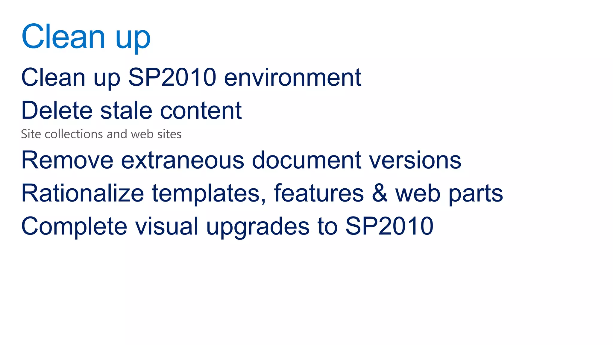 Clean up
Clean up SP2010 environment
Delete stale content
Site collections and web sites

Remove extraneous document versions
Rationalize templates, features & web parts
Complete visual upgrades to SP2010
 