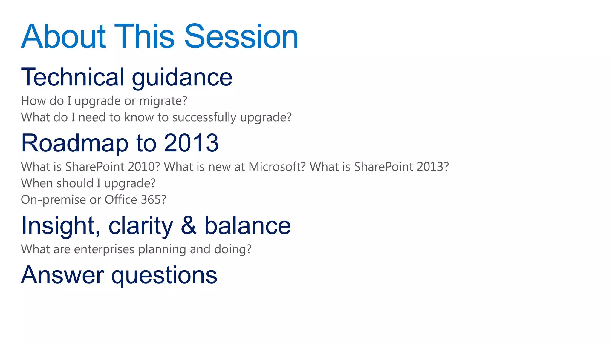 About This Session
Technical guidance
How do I upgrade or migrate?
What do I need to know to successfully upgrade?

Roadmap to 2013
What is SharePoint 2010? What is new at Microsoft? What is SharePoint 2013?
When should I upgrade?
On-premise or Office 365?

Insight, clarity & balance
What are enterprises planning and doing?

Answer questions
 