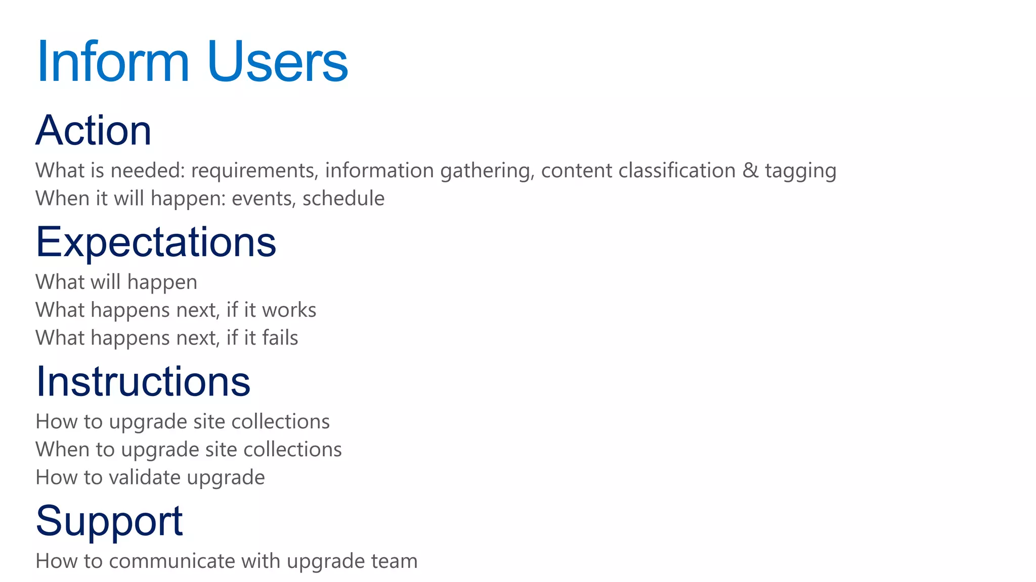Inform Users
Action
What is needed: requirements, information gathering, content classification & tagging
When it will happen: events, schedule

Expectations
What will happen
What happens next, if it works
What happens next, if it fails

Instructions
How to upgrade site collections
When to upgrade site collections
How to validate upgrade

Support
How to communicate with upgrade team
 