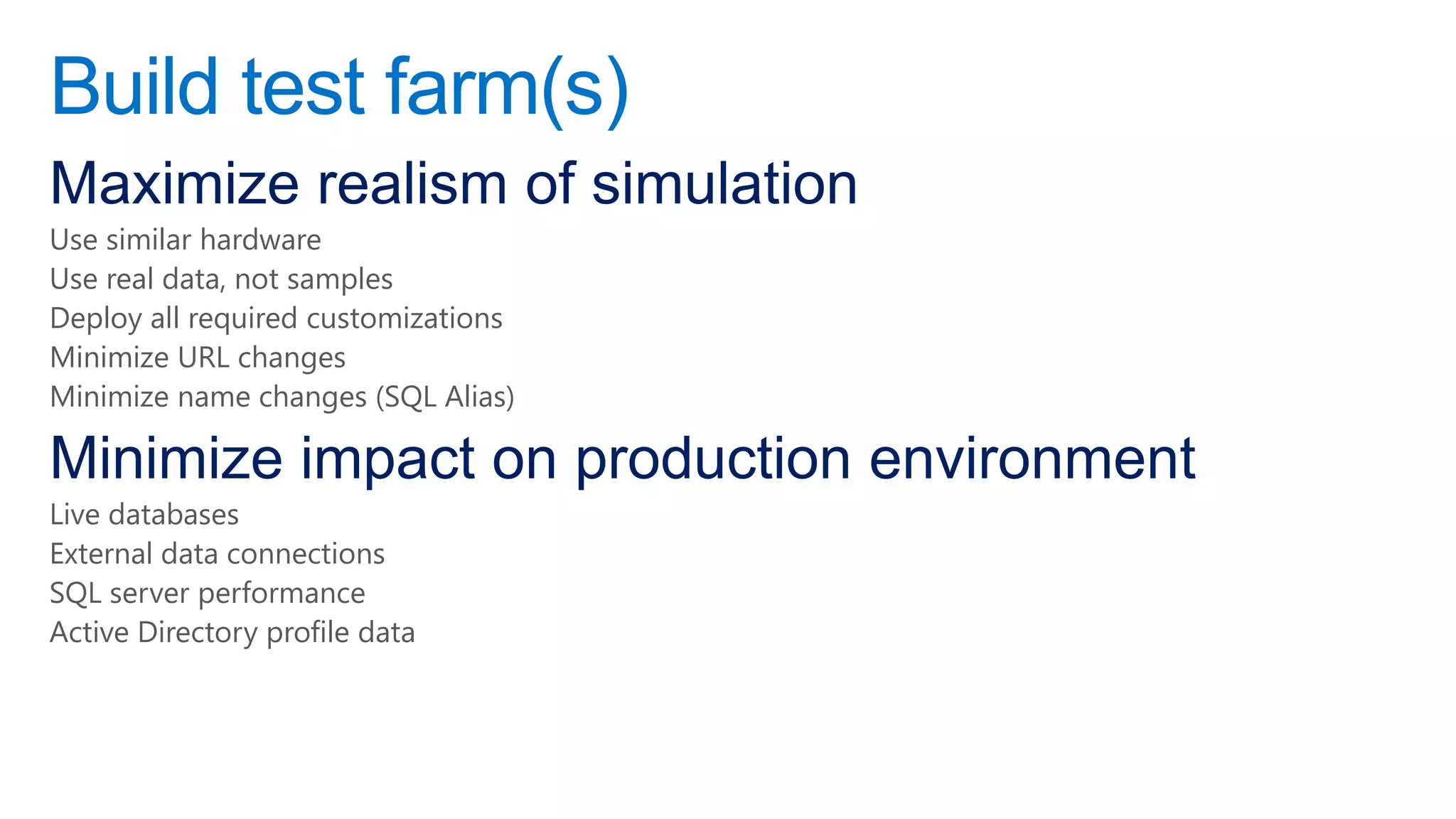 Build test farm(s)
Maximize realism of simulation
Use similar hardware
Use real data, not samples
Deploy all required customizations
Minimize URL changes
Minimize name changes (SQL Alias)

Minimize impact on production environment
Live databases
External data connections
SQL server performance
Active Directory profile data
 