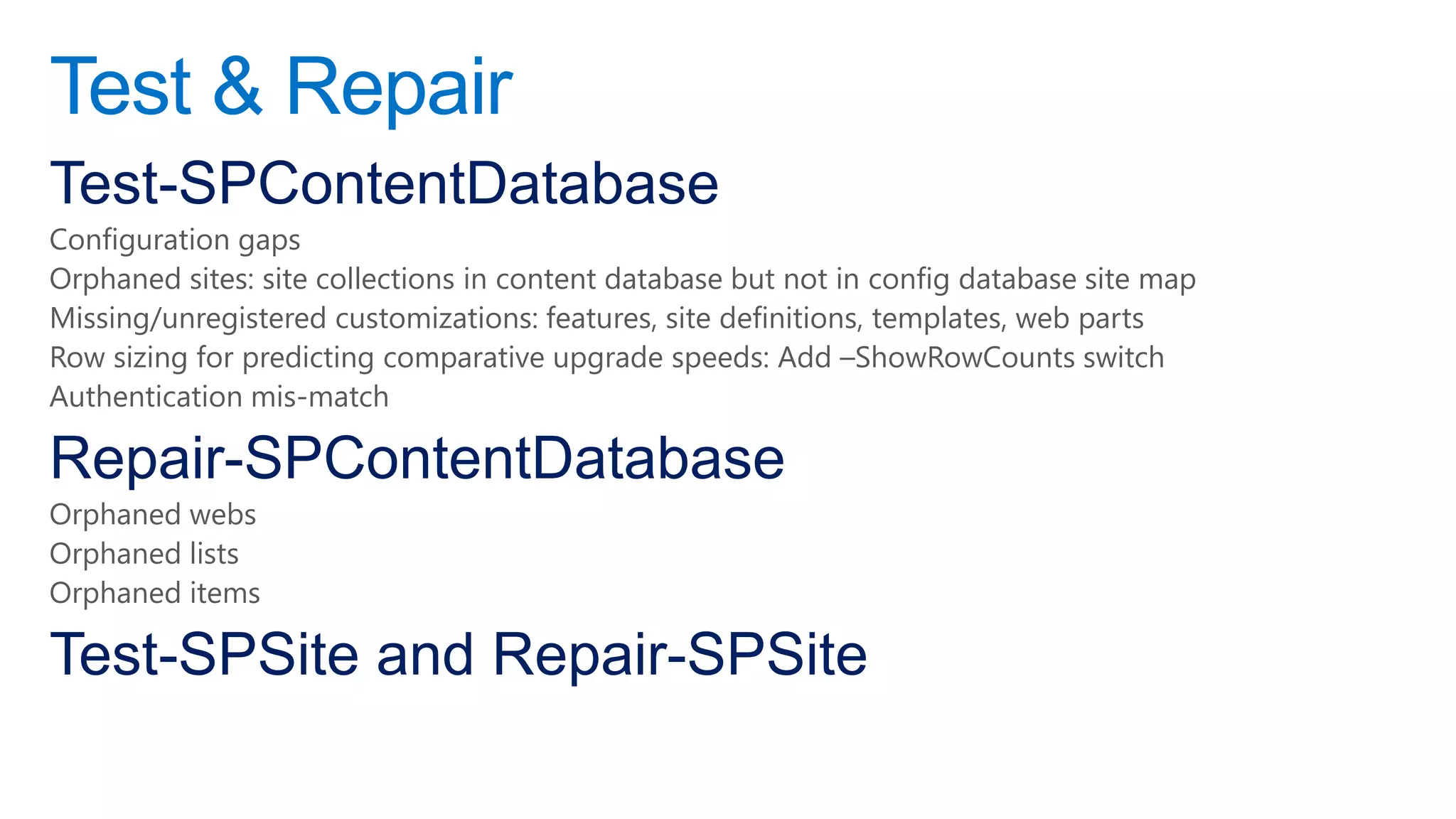 Test & Repair
Test-SPContentDatabase
Configuration gaps
Orphaned sites: site collections in content database but not in config database site map
Missing/unregistered customizations: features, site definitions, templates, web parts
Row sizing for predicting comparative upgrade speeds: Add –ShowRowCounts switch
Authentication mis-match

Repair-SPContentDatabase
Orphaned webs
Orphaned lists
Orphaned items

Test-SPSite and Repair-SPSite
 