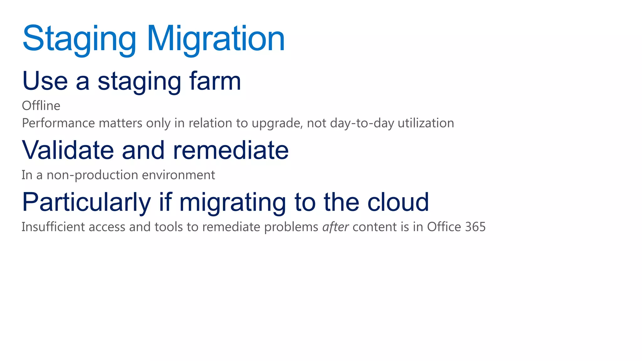 Staging Migration
Use a staging farm
Offline
Performance matters only in relation to upgrade, not day-to-day utilization

Validate and remediate
In a non-production environment

Particularly if migrating to the cloud
Insufficient access and tools to remediate problems after content is in Office 365
 