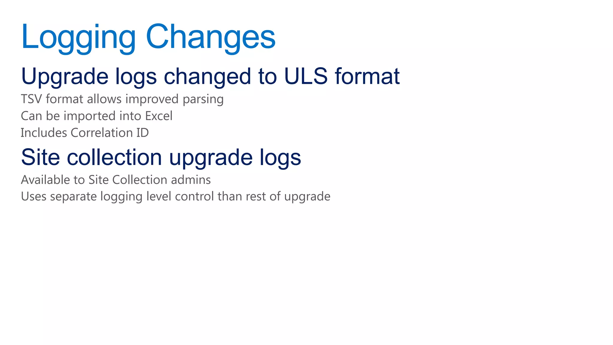 Logging Changes
Upgrade logs changed to ULS format
TSV format allows improved parsing
Can be imported into Excel
Includes Correlation ID

Site collection upgrade logs
Available to Site Collection admins
Uses separate logging level control than rest of upgrade
 