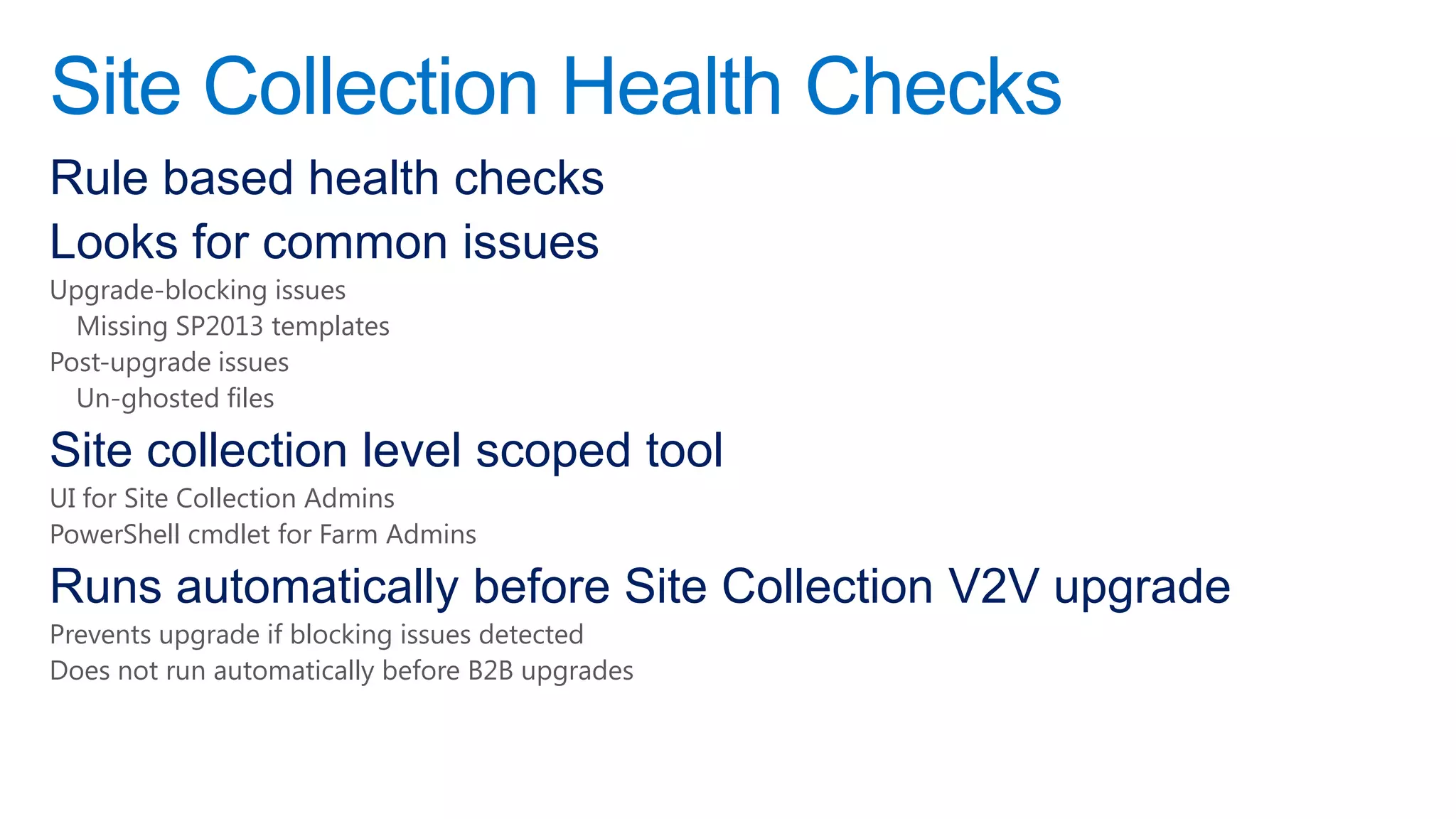 Site Collection Health Checks
Rule based health checks
Looks for common issues
Upgrade-blocking issues
  Missing SP2013 templates
Post-upgrade issues
  Un-ghosted files

Site collection level scoped tool
UI for Site Collection Admins
PowerShell cmdlet for Farm Admins

Runs automatically before Site Collection V2V upgrade
Prevents upgrade if blocking issues detected
Does not run automatically before B2B upgrades
 