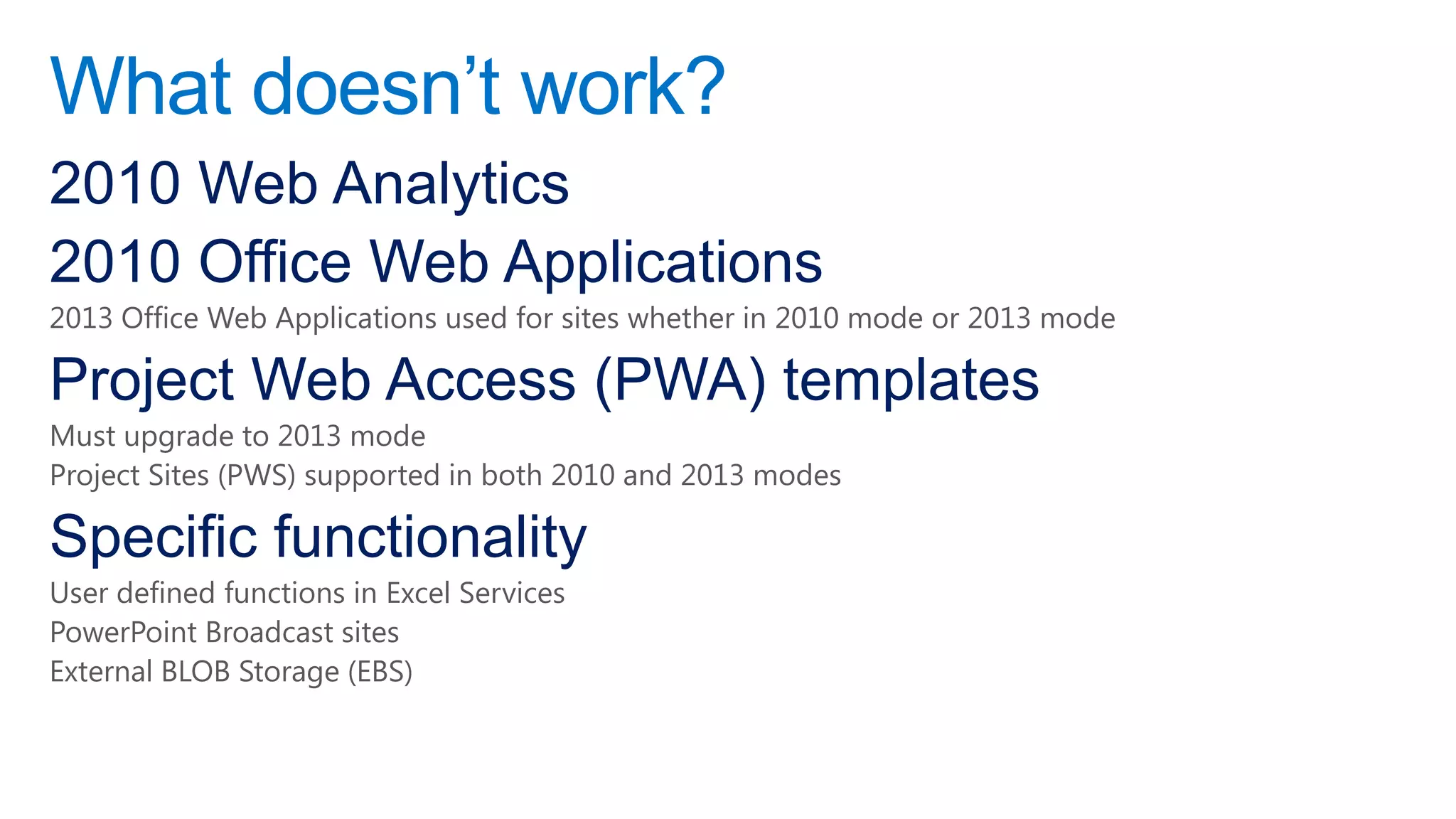 What doesn‟t work?
2010 Web Analytics
2010 Office Web Applications
2013 Office Web Applications used for sites whether in 2010 mode or 2013 mode

Project Web Access (PWA) templates
Must upgrade to 2013 mode
Project Sites (PWS) supported in both 2010 and 2013 modes

Specific functionality
User defined functions in Excel Services
PowerPoint Broadcast sites
External BLOB Storage (EBS)
 