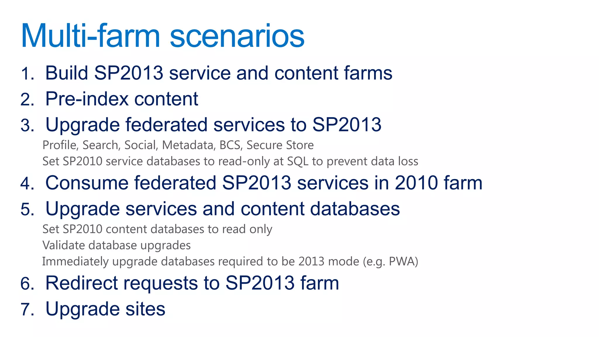 Multi-farm scenarios
1. Build SP2013 service and content farms
2. Pre-index content
3. Upgrade federated services to SP2013
  Profile, Search, Social, Metadata, BCS, Secure Store
  Set SP2010 service databases to read-only at SQL to prevent data loss
4. Consume federated SP2013 services in 2010 farm
5. Upgrade services and content databases
  Set SP2010 content databases to read only
  Validate database upgrades
  Immediately upgrade databases required to be 2013 mode (e.g. PWA)
6. Redirect requests to SP2013 farm
7. Upgrade sites
 
