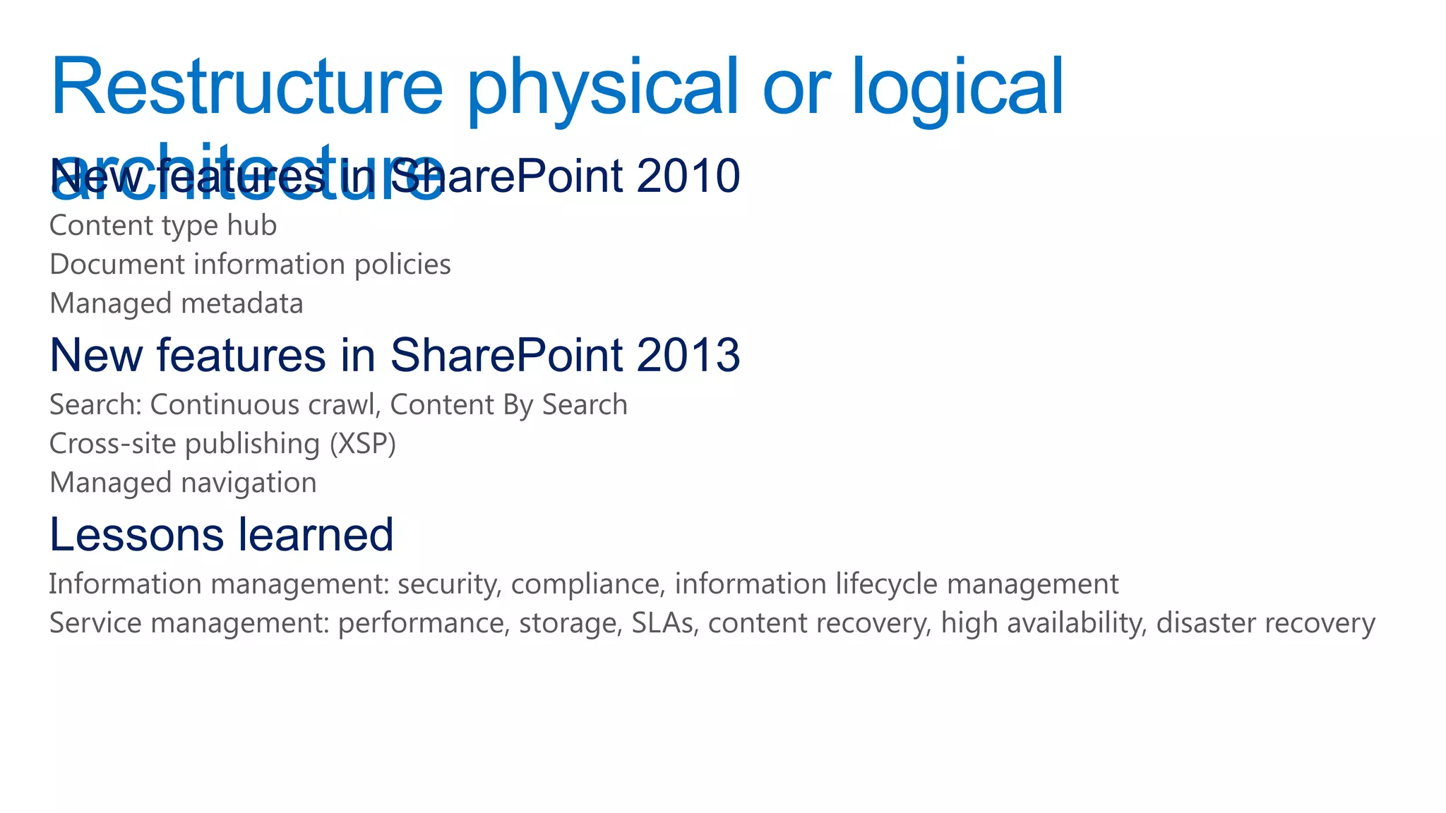 Restructure physical or logical
architecture
New features in SharePoint 2010
Content type hub
Document information policies
Managed metadata
New features in SharePoint 2013
Search: Continuous crawl, Content By Search
Cross-site publishing (XSP)
Managed navigation
Lessons learned
Information management: security, compliance, information lifecycle management
Service management: performance, storage, SLAs, content recovery, high availability, disaster recovery
 