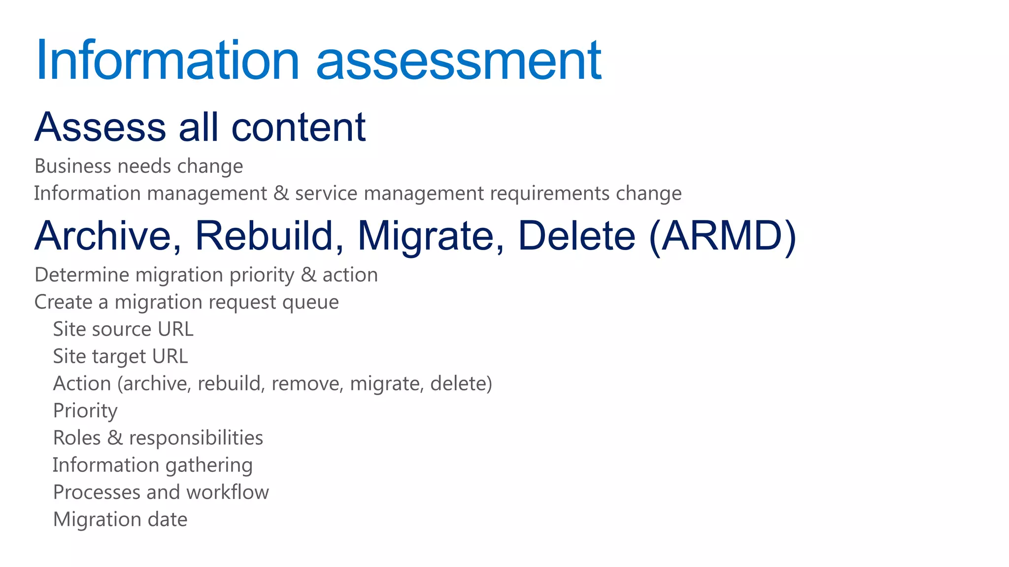 Information assessment
Assess all content
Business needs change
Information management & service management requirements change

Archive, Rebuild, Migrate, Delete (ARMD)
Determine migration priority & action
Create a migration request queue
  Site source URL
  Site target URL
  Action (archive, rebuild, remove, migrate, delete)
  Priority
  Roles & responsibilities
  Information gathering
  Processes and workflow
  Migration date
 