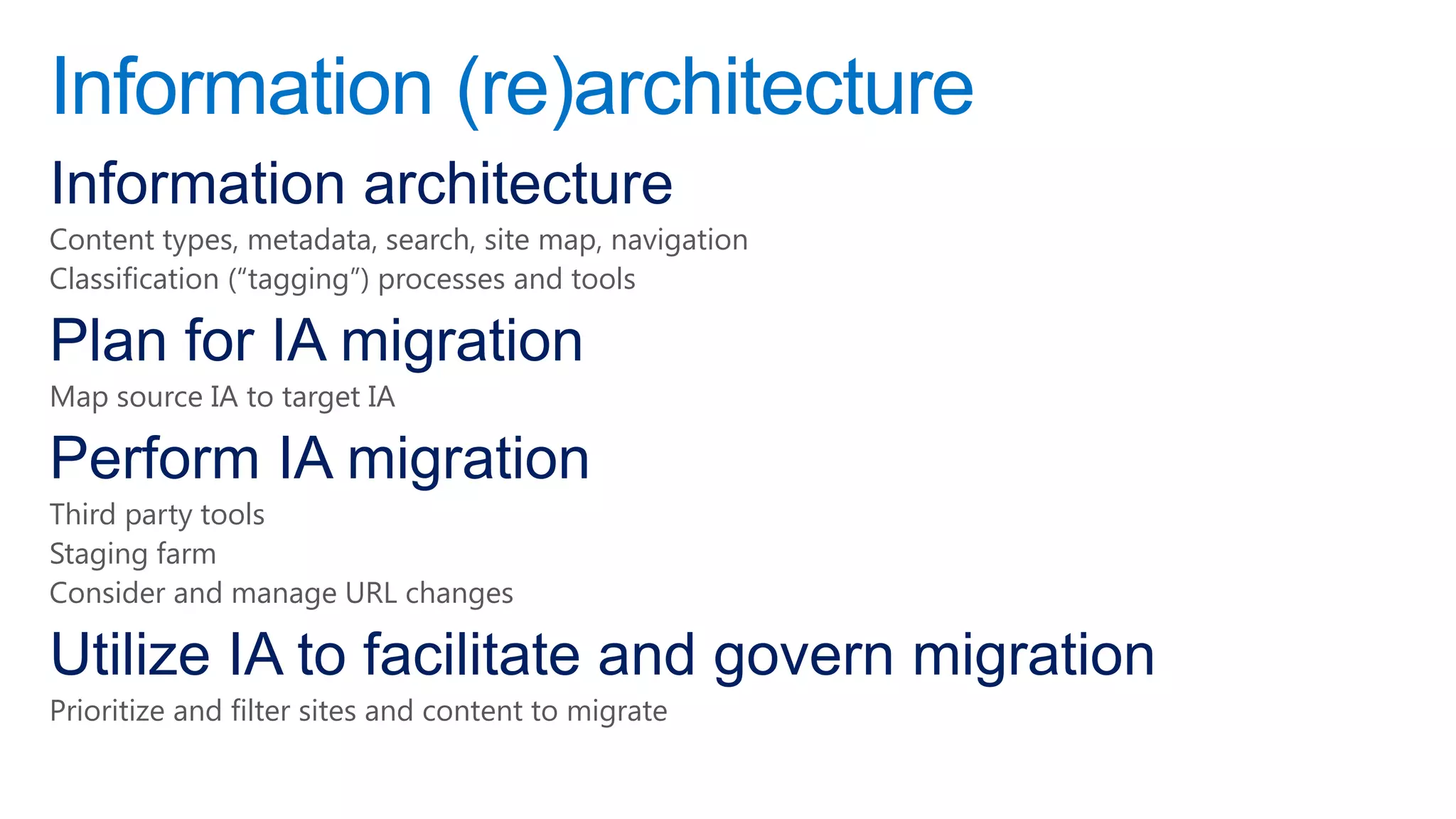 Information (re)architecture
Information architecture
Content types, metadata, search, site map, navigation
Classification (―tagging‖) processes and tools

Plan for IA migration
Map source IA to target IA

Perform IA migration
Third party tools
Staging farm
Consider and manage URL changes

Utilize IA to facilitate and govern migration
Prioritize and filter sites and content to migrate
 
