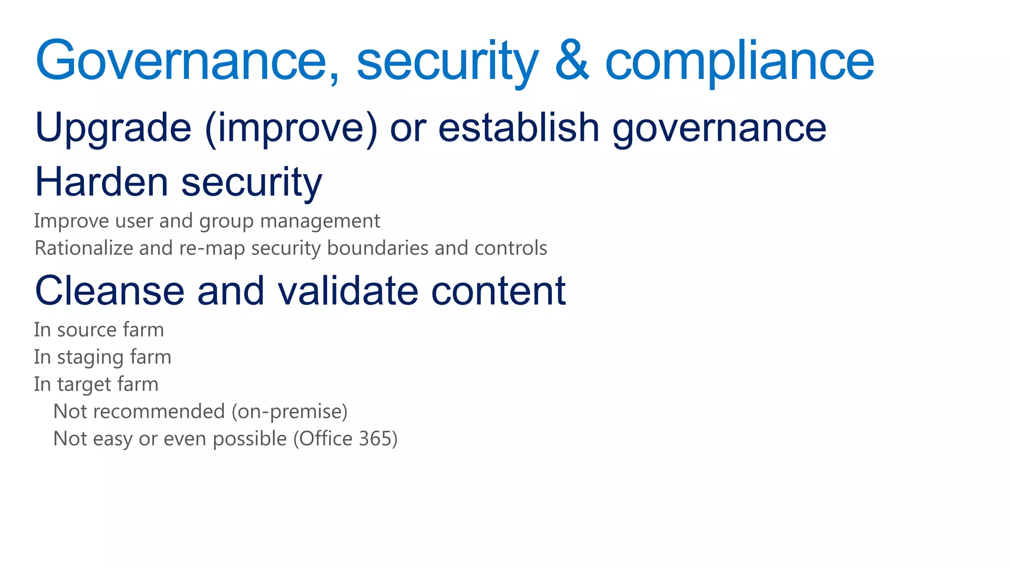 Governance, security & compliance
Upgrade (improve) or establish governance
Harden security
Improve user and group management
Rationalize and re-map security boundaries and controls

Cleanse and validate content
In source farm
In staging farm
In target farm
  Not recommended (on-premise)
  Not easy or even possible (Office 365)
 
