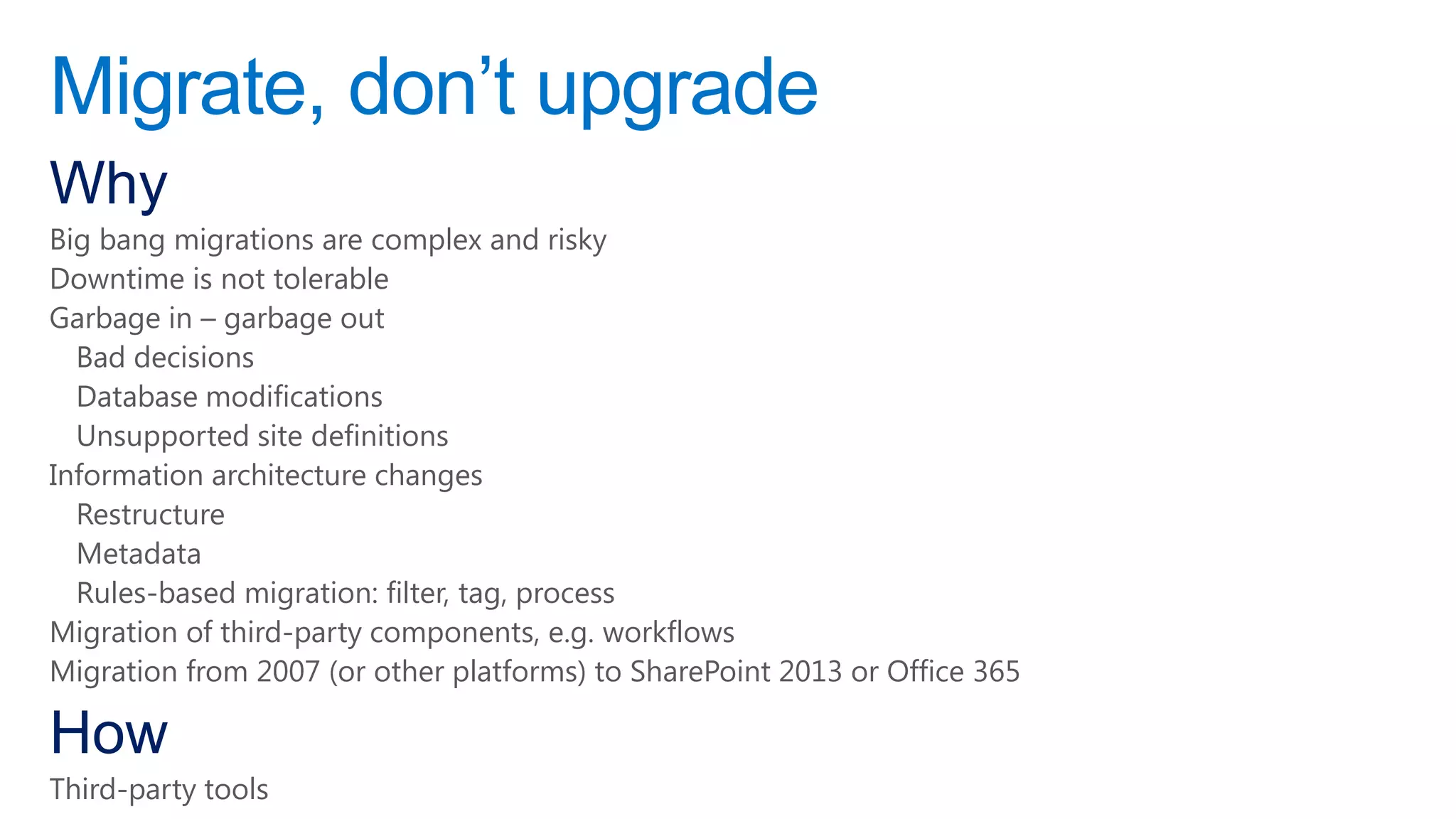 Migrate, don‟t upgrade
Why
Big bang migrations are complex and risky
Downtime is not tolerable
Garbage in – garbage out
  Bad decisions
  Database modifications
  Unsupported site definitions
Information architecture changes
  Restructure
  Metadata
  Rules-based migration: filter, tag, process
Migration of third-party components, e.g. workflows
Migration from 2007 (or other platforms) to SharePoint 2013 or Office 365

How
Third-party tools
 