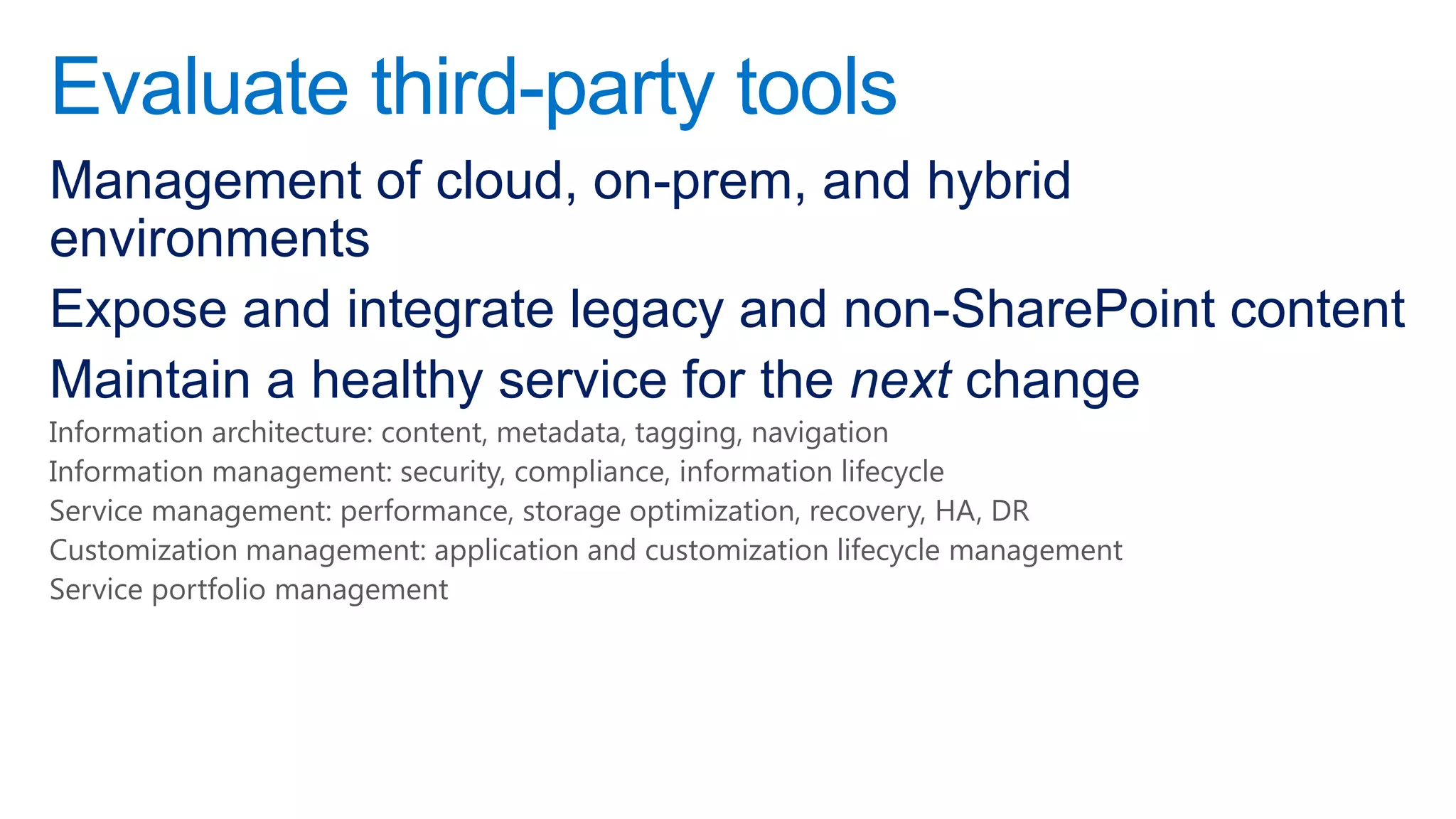 Evaluate third-party tools
Management of cloud, on-prem, and hybrid
environments
Expose and integrate legacy and non-SharePoint content
Maintain a healthy service for the next change
Information architecture: content, metadata, tagging, navigation
Information management: security, compliance, information lifecycle
Service management: performance, storage optimization, recovery, HA, DR
Customization management: application and customization lifecycle management
Service portfolio management
 