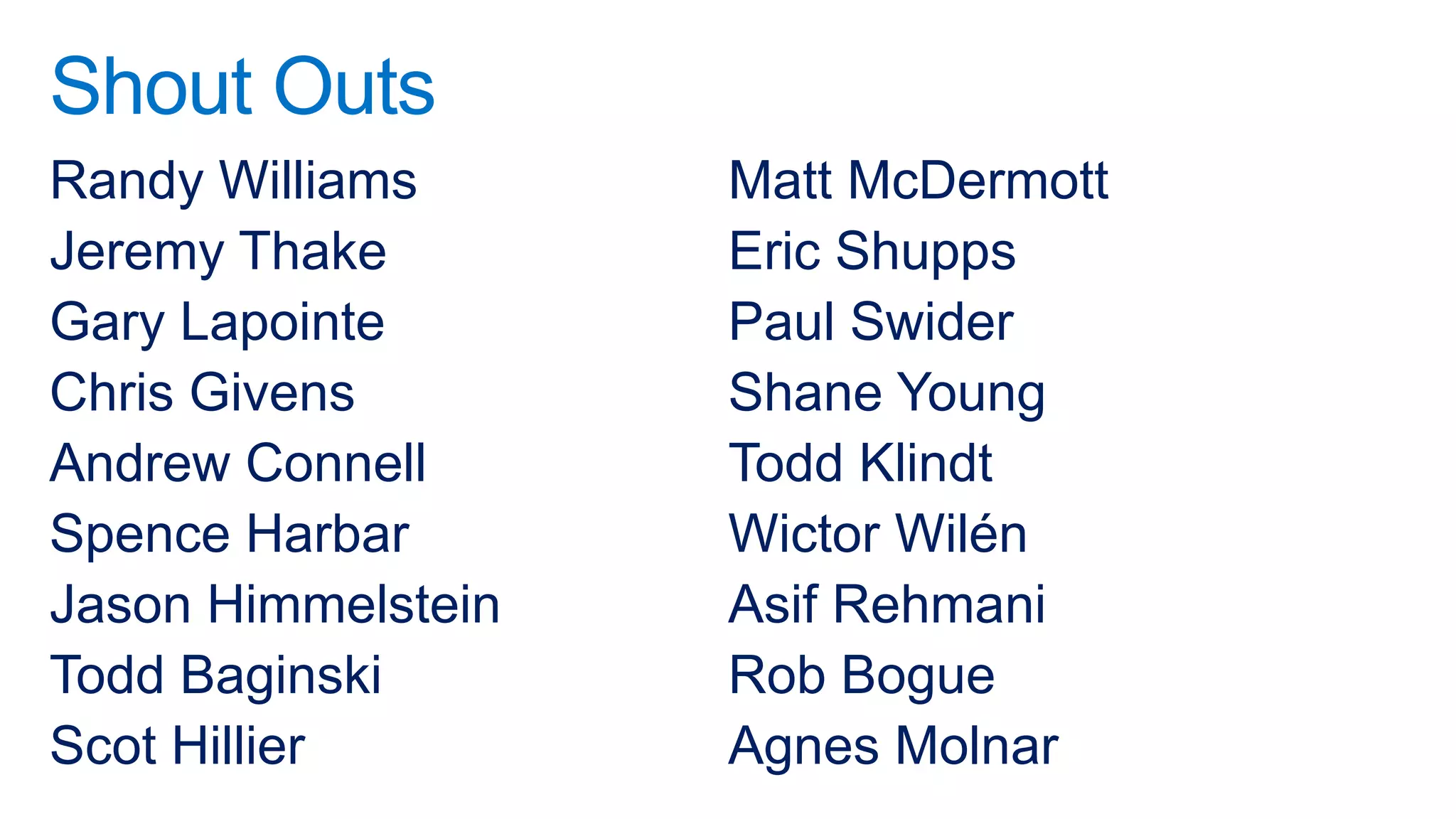 Shout Outs
Randy Williams      Matt McDermott
Jeremy Thake        Eric Shupps
Gary Lapointe       Paul Swider
Chris Givens        Shane Young
Andrew Connell      Todd Klindt
Spence Harbar       Wictor Wilén
Jason Himmelstein   Asif Rehmani
Todd Baginski       Rob Bogue
Scot Hillier        Agnes Molnar
 