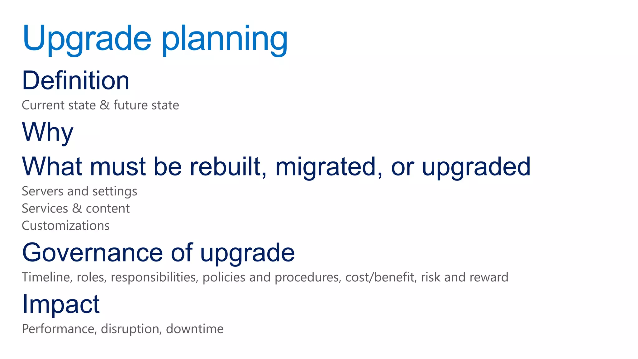 Upgrade planning
Definition
Current state & future state

Why
What must be rebuilt, migrated, or upgraded
Servers and settings
Services & content
Customizations

Governance of upgrade
Timeline, roles, responsibilities, policies and procedures, cost/benefit, risk and reward

Impact
Performance, disruption, downtime
 