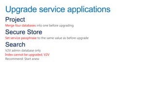 Upgrade service applications
Project
Merge four databases into one before upgrading

Secure Store
Set service passphrase to the same value as before upgrade

Search
V2V admin database only
Index cannot be upgraded, V2V
Recommend: Start anew
 