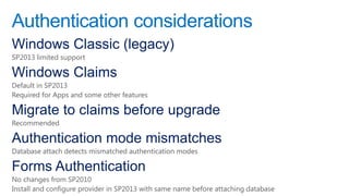 Authentication considerations
Windows Classic (legacy)
SP2013 limited support

Windows Claims
Default in SP2013
Required for Apps and some other features

Migrate to claims before upgrade
Recommended

Authentication mode mismatches
Database attach detects mismatched authentication modes

Forms Authentication
No changes from SP2010
Install and configure provider in SP2013 with same name before attaching database
 