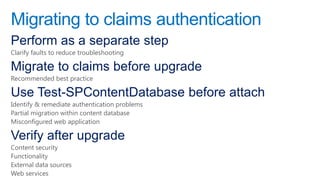 Migrating to claims authentication
Perform as a separate step
Clarify faults to reduce troubleshooting

Migrate to claims before upgrade
Recommended best practice

Use Test-SPContentDatabase before attach
Identify & remediate authentication problems
Partial migration within content database
Misconfigured web application

Verify after upgrade
Content security
Functionality
External data sources
Web services
 