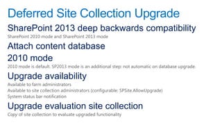 Deferred Site Collection Upgrade
SharePoint 2013 deep backwards compatibility
SharePoint 2010 mode and SharePoint 2013 mode

Attach content database
2010 mode
2010 mode is default. SP2013 mode is an additional step: not automatic on database upgrade.

Upgrade availability
Available to farm administrators
Available to site collection administrators (configurable: SPSite.AllowUpgrade)
System status bar notification

Upgrade evaluation site collection
Copy of site collection to evaluate upgraded functionality
 