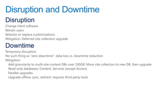 Disruption and Downtime
Disruption
Change client software
Retrain users
Refactor or replace customizations
Mitigation: Deferred site collection upgrade

Downtime
Temporary disruption
No such thing as ―zero downtime‖: data loss vs. downtime reduction
Mitigation
  Add granularity to multi-site content DBs over 100GB: Move site collection to new DB, then upgrade
  Read-only databases: Content, Services (except Access)
  Parallel upgrades
  Upgrade offline, sync, redirect: requires third party tools
 