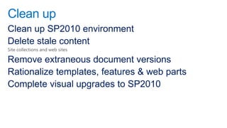 Clean up
Clean up SP2010 environment
Delete stale content
Site collections and web sites

Remove extraneous document versions
Rationalize templates, features & web parts
Complete visual upgrades to SP2010
 