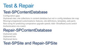 Test & Repair
Test-SPContentDatabase
Configuration gaps
Orphaned sites: site collections in content database but not in config database site map
Missing/unregistered customizations: features, site definitions, templates, web parts
Row sizing for predicting comparative upgrade speeds: Add –ShowRowCounts switch
Authentication mis-match

Repair-SPContentDatabase
Orphaned webs
Orphaned lists
Orphaned items

Test-SPSite and Repair-SPSite
 