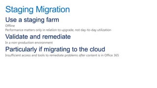 Staging Migration
Use a staging farm
Offline
Performance matters only in relation to upgrade, not day-to-day utilization

Validate and remediate
In a non-production environment

Particularly if migrating to the cloud
Insufficient access and tools to remediate problems after content is in Office 365
 